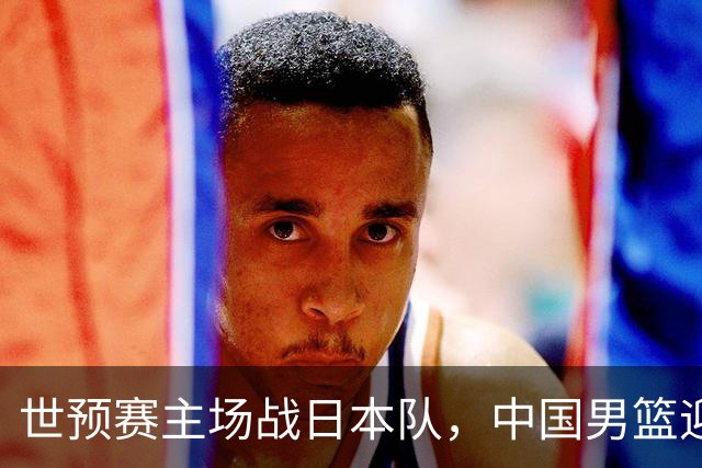 世预赛主场战日本队，中国男篮迎来一场意志力与抗压能力的考验